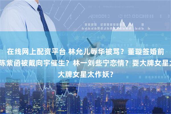在线网上配资平台 林允儿辱华被骂？董璇签婚前协议？陈紫函被戴向宇催生？林一刘些宁恋情？耍大牌女星太作妖？