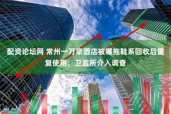 配资论坛网 常州一万豪酒店被曝拖鞋系回收后重复使用，卫监所介入调查