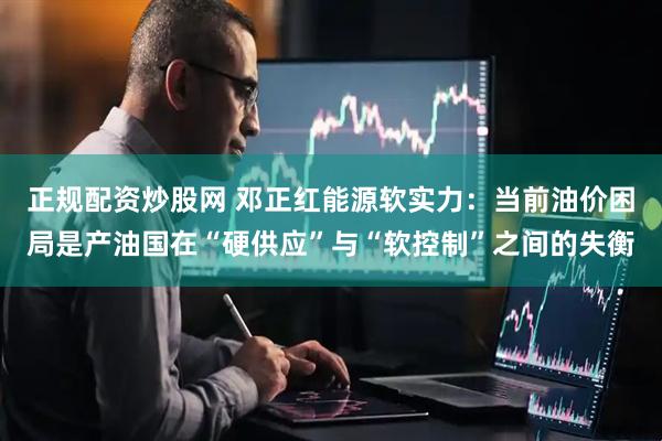 正规配资炒股网 邓正红能源软实力：当前油价困局是产油国在“硬供应”与“软控制”之间的失衡