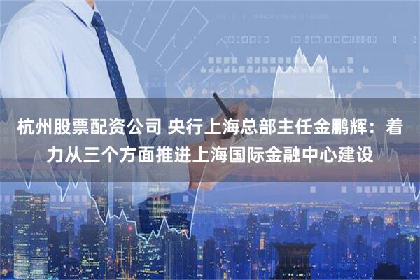杭州股票配资公司 央行上海总部主任金鹏辉：着力从三个方面推进上海国际金融中心建设
