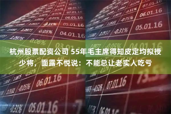 杭州股票配资公司 55年毛主席得知皮定均拟授少将，面露不悦说：不能总让老实人吃亏