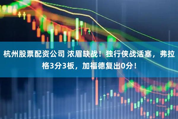 杭州股票配资公司 浓眉缺战！独行侠战活塞，弗拉格3分3板，加福德复出0分！