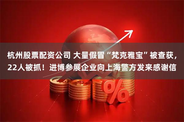 杭州股票配资公司 大量假冒“梵克雅宝”被查获，22人被抓！进博参展企业向上海警方发来感谢信