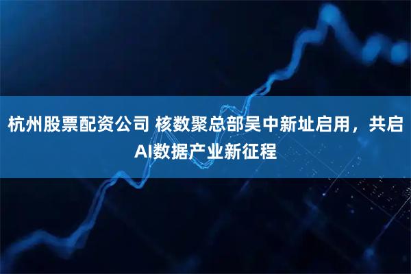 杭州股票配资公司 核数聚总部吴中新址启用，共启AI数据产业新征程
