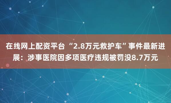 在线网上配资平台 “2.8万元救护车”事件最新进展：涉事医院因多项医疗违规被罚没8.7万元