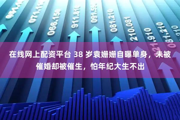 在线网上配资平台 38 岁袁姗姗自曝单身，未被催婚却被催生，怕年纪大生不出