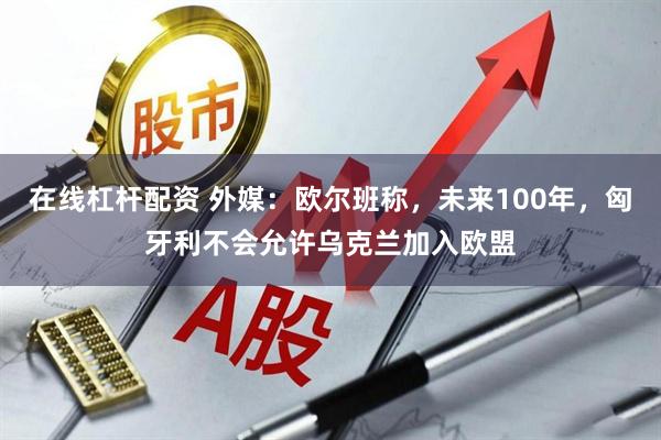 在线杠杆配资 外媒：欧尔班称，未来100年，匈牙利不会允许乌克兰加入欧盟