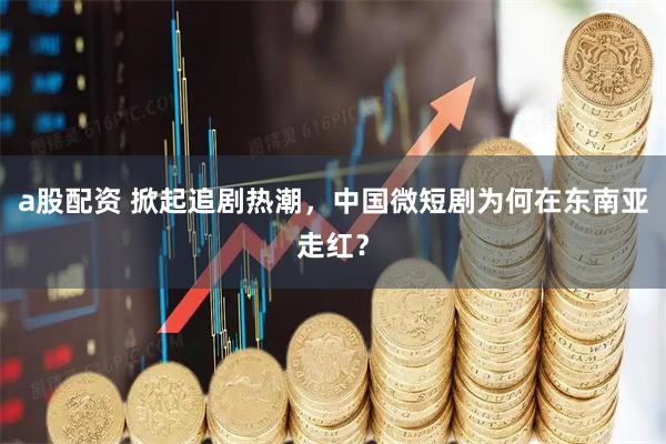 a股配资 掀起追剧热潮，中国微短剧为何在东南亚走红？