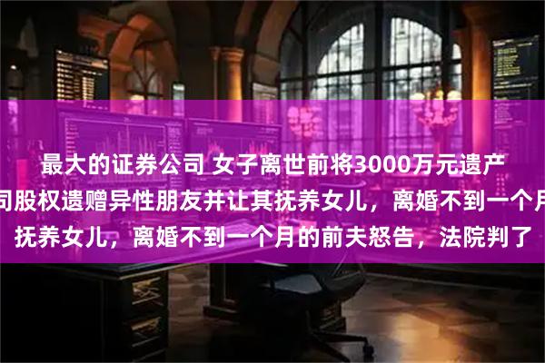 最大的证券公司 女子离世前将3000万元遗产给未成年女儿，三家公司股权遗赠异性朋友并让其抚养女儿，离婚不到一个月的前夫怒告，法院判了