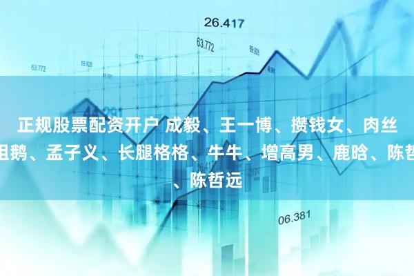 正规股票配资开户 成毅、王一博、攒钱女、肉丝、祖鹅、孟子义、长腿格格、牛牛、增高男、鹿晗、陈哲远