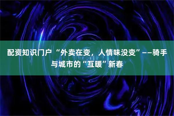 配资知识门户 “外卖在变，人情味没变”——骑手与城市的“互暖”新春