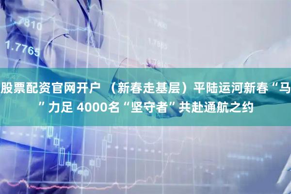 股票配资官网开户 （新春走基层）平陆运河新春“马”力足 4000名“坚守者”共赴通航之约