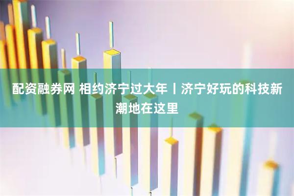 配资融券网 相约济宁过大年丨济宁好玩的科技新潮地在这里