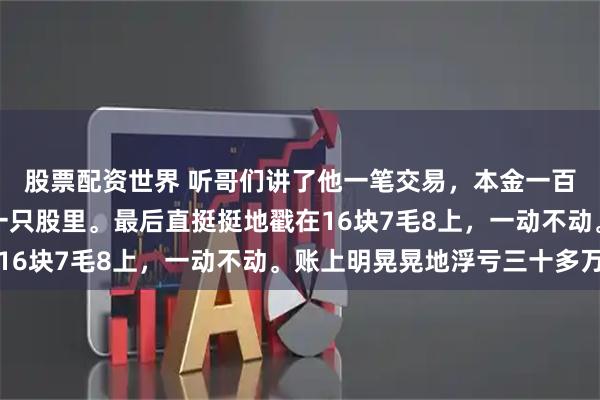 股票配资世界 听哥们讲了他一笔交易，本金一百八十多万，全砸进了一只股里。最后直挺挺地戳在16块7毛8上，一动不动。账上明晃晃地浮亏三十多万