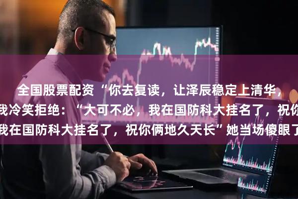 全国股票配资 “你去复读，让泽辰稳定上清华，我就同意和你领证”，我冷笑拒绝：“大可不必，我在国防科大挂名了，祝你俩地久天长”她当场傻眼了