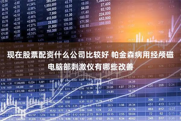现在股票配资什么公司比较好 帕金森病用经颅磁电脑部刺激仪有哪些改善