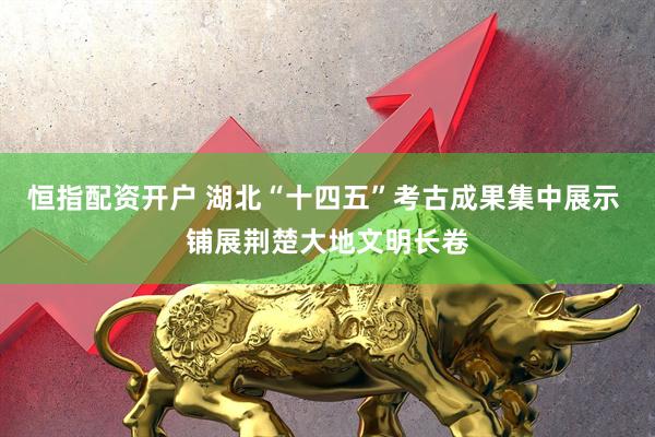 恒指配资开户 湖北“十四五”考古成果集中展示 铺展荆楚大地文明长卷
