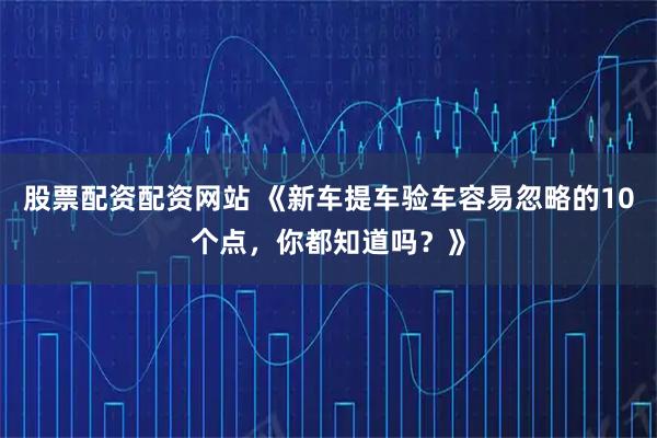 股票配资配资网站 《新车提车验车容易忽略的10个点，你都知道吗？》