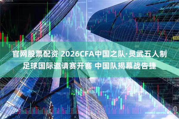 官网股票配资 2026CFA中国之队·灵武五人制足球国际邀请赛开赛 中国队揭幕战告捷