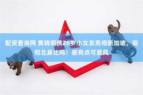 配资查询网 黄晓明携26岁小女友亮相新加坡，能和北鼻比吗！都有点可爱风