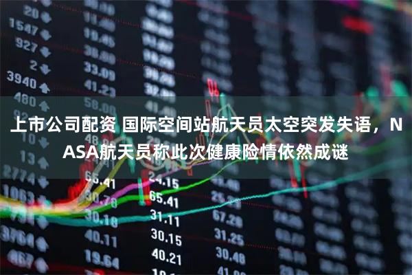 上市公司配资 国际空间站航天员太空突发失语，NASA航天员称此次健康险情依然成谜