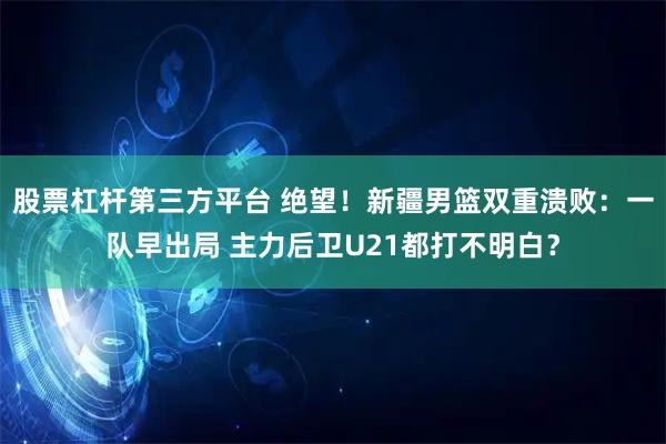 股票杠杆第三方平台 绝望！新疆男篮双重溃败：一队早出局 主力后卫U21都打不明白？