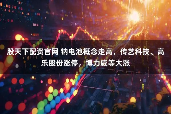 股天下配资官网 钠电池概念走高，传艺科技、高乐股份涨停，博力威等大涨