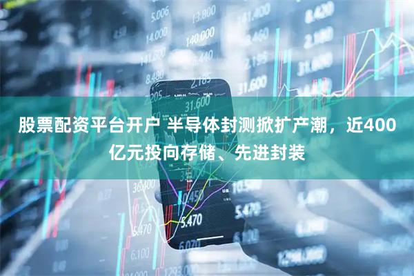 股票配资平台开户 半导体封测掀扩产潮，近400亿元投向存储、先进封装