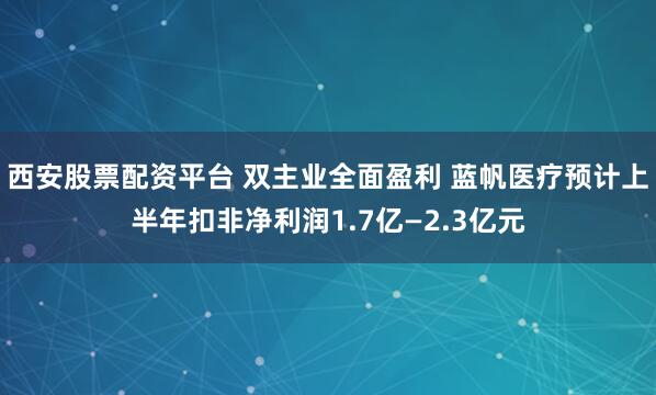 西安股票配资平台 双主业全面盈利 蓝帆医疗预计上半年扣非净利润1.7亿—2.3亿元