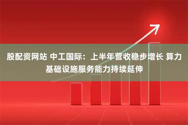 股配资网站 中工国际：上半年营收稳步增长 算力基础设施服务能力持续延伸