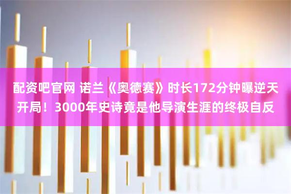 配资吧官网 诺兰《奥德赛》时长172分钟曝逆天开局！3000年史诗竟是他导演生涯的终极自反